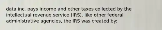 data inc. pays income and other taxes collected by the intellectual revenue service (IRS). like other federal administrative agencies, the IRS was created by: