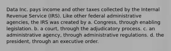 Data Inc. pays income and other taxes collected by the Internal Revenue Service (IRS). Like other federal administrative agencies, the IRS was created by a. Congress, through enabling legislation. b. a court, through the adjudicatory process. c. an administrative agency, through administrative regulations. d. the president, through an executive order.