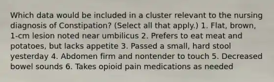 Which data would be included in a cluster relevant to the nursing diagnosis of Constipation? (Select all that apply.) 1. Flat, brown, 1-cm lesion noted near umbilicus 2. Prefers to eat meat and potatoes, but lacks appetite 3. Passed a small, hard stool yesterday 4. Abdomen firm and nontender to touch 5. Decreased bowel sounds 6. Takes opioid pain medications as needed