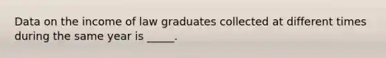 Data on the income of law graduates collected at different times during the same year is _____.