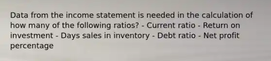 Data from the income statement is needed in the calculation of how many of the following ratios? - Current ratio - Return on investment - Days sales in inventory - Debt ratio - Net profit percentage