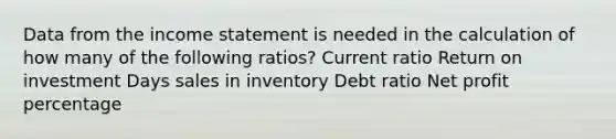 Data from the income statement is needed in the calculation of how many of the following ratios? Current ratio Return on investment Days sales in inventory Debt ratio Net profit percentage