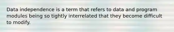 Data independence is a term that refers to data and program modules being so tightly interrelated that they become difficult to modify.​