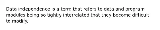 Data independence is a term that refers to data and program modules being so tightly interrelated that they become difficult to modify.