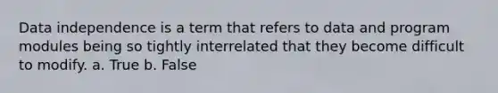 Data independence is a term that refers to data and program modules being so tightly interrelated that they become difficult to modify. a. True b. False