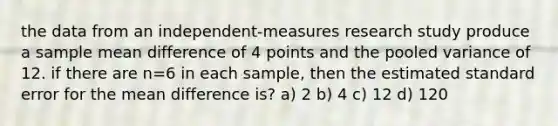 the data from an independent-measures research study produce a sample mean difference of 4 points and the pooled variance of 12. if there are n=6 in each sample, then the estimated standard error for the mean difference is? a) 2 b) 4 c) 12 d) 120