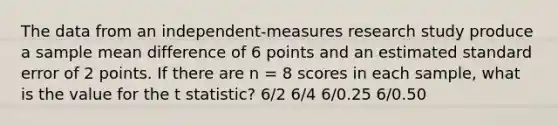 The data from an independent-measures research study produce a sample mean difference of 6 points and an estimated standard error of 2 points. If there are n = 8 scores in each sample, what is the value for the t statistic? 6/2 6/4 6/0.25 6/0.50