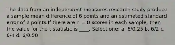 The data from an independent-measures research study produce a sample mean difference of 6 points and an estimated standard error of 2 points.If there are n = 8 scores in each sample, then the value for the t statistic is ____.​ Select one: a. ​6/0.25 b. ​6/2 c. ​6/4 d. ​6/0.50