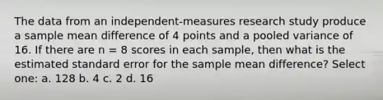 The data from an independent-measures research study produce a sample mean difference of 4 points and a pooled variance of 16. If there are n = 8 scores in each sample, then what is the estimated standard error for the sample mean difference?​ Select one: a. ​128 b. ​4 c. ​2 d. ​16