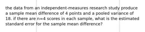 the data from an independent-measures research study produce a sample mean difference of 4 points and a pooled variance of 18. if there are n=4 scores in each sample, what is the estimated standard error for the sample mean difference?