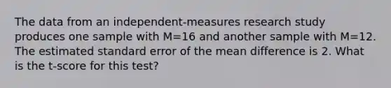 The data from an independent-measures research study produces one sample with M=16 and another sample with M=12. The estimated standard error of the mean difference is 2. What is the t-score for this test?