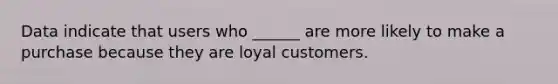 Data indicate that users who ______ are more likely to make a purchase because they are loyal customers.