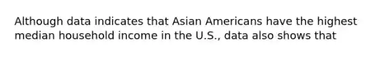 Although data indicates that Asian Americans have the highest median household income in the U.S., data also shows that