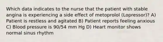 Which data indicates to the nurse that the patient with stable angina is experiencing a side effect of metoprolol (Lopressor)? A) Patient is restless and agitated B) Patient reports feeling anxious C) Blood pressure is 90/54 mm Hg D) Heart monitor shows normal sinus rhythm