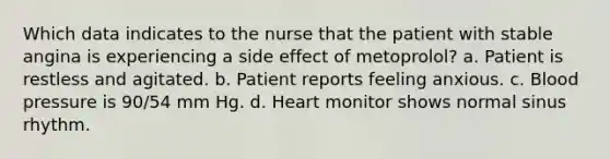 Which data indicates to the nurse that the patient with stable angina is experiencing a side effect of metoprolol? a. Patient is restless and agitated. b. Patient reports feeling anxious. c. Blood pressure is 90/54 mm Hg. d. Heart monitor shows normal sinus rhythm.