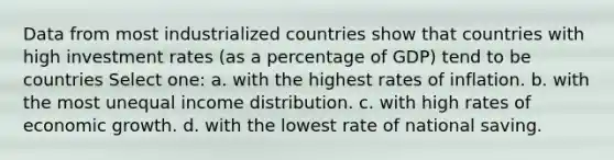 Data from most industrialized countries show that countries with high investment rates (as a percentage of GDP) tend to be countries Select one: a. with the highest rates of inflation. b. with the most unequal income distribution. c. with high rates of economic growth. d. with the lowest rate of national saving.