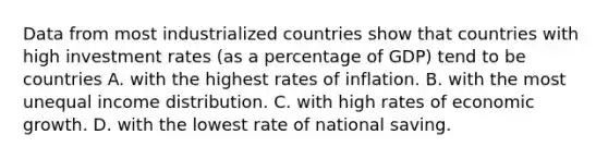 Data from most industrialized countries show that countries with high investment rates (as a percentage of GDP) tend to be countries A. with the highest rates of inflation. B. with the most unequal income distribution. C. with high rates of economic growth. D. with the lowest rate of national saving.