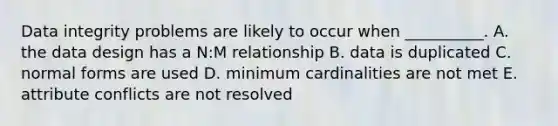 Data integrity problems are likely to occur when​ __________. A. the data design has a​ N:M relationship B. data is duplicated C. normal forms are used D. minimum cardinalities are not met E. attribute conflicts are not resolved