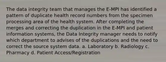 The data integrity team that manages the E-MPI has identified a pattern of duplicate health record numbers from the specimen processing area of the health system. After completing the merges and correcting the duplication in the E-MPI and patient information systems, the Data Integrity manager needs to notify which department to advises of the duplications and the need to correct the source system data. a. Laboratory b. Radiology c. Pharmacy d. Patient Access/Registration