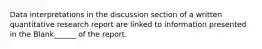 Data interpretations in the discussion section of a written quantitative research report are linked to information presented in the Blank______ of the report.