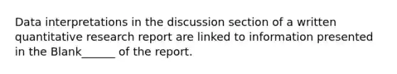 Data interpretations in the discussion section of a written quantitative research report are linked to information presented in the Blank______ of the report.