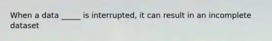 When a data _____ is interrupted, it can result in an incomplete dataset