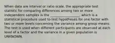 When data are interval or ratio scale, the appropriate test statistic for comparing differences among two or more independent samples is the __________________, which is a statistical procedure used to test hypotheses for one factor with two or more levels concerning the variance among group means. The test is used when different participants are observed at each level of a factor and the variance in a given population is UNKNOWN.