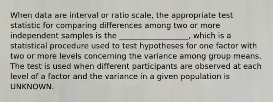 When data are interval or ratio scale, the appropriate test statistic for comparing differences among two or more independent samples is the __________________, which is a statistical procedure used to test hypotheses for one factor with two or more levels concerning the variance among group means. The test is used when different participants are observed at each level of a factor and the variance in a given population is UNKNOWN.