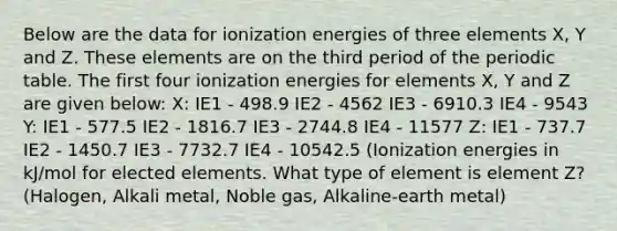 Below are the data for ionization energies of three elements X, Y and Z. These elements are on the third period of the periodic table. The first four ionization energies for elements X, Y and Z are given below: X: IE1 - 498.9 IE2 - 4562 IE3 - 6910.3 IE4 - 9543 Y: IE1 - 577.5 IE2 - 1816.7 IE3 - 2744.8 IE4 - 11577 Z: IE1 - 737.7 IE2 - 1450.7 IE3 - 7732.7 IE4 - 10542.5 (Ionization energies in kJ/mol for elected elements. What type of element is element Z? (Halogen, Alkali metal, Noble gas, Alkaline-earth metal)