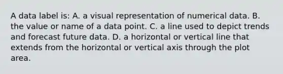 A data label is: A. a visual representation of numerical data. B. the value or name of a data point. C. a line used to depict trends and forecast future data. D. a horizontal or vertical line that extends from the horizontal or vertical axis through the plot area.