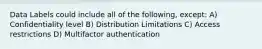 Data Labels could include all of the following, except: A) Confidentiality level B) Distribution Limitations C) Access restrictions D) Multifactor authentication