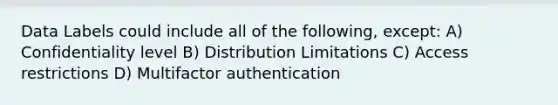 Data Labels could include all of the following, except: A) Confidentiality level B) Distribution Limitations C) Access restrictions D) Multifactor authentication