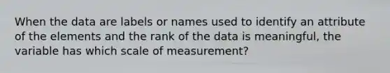 When the data are labels or names used to identify an attribute of the elements and the rank of the data is meaningful, the variable has which scale of measurement?