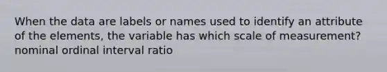 When the data are labels or names used to identify an attribute of the elements, the variable has which scale of measurement? nominal ordinal interval ratio