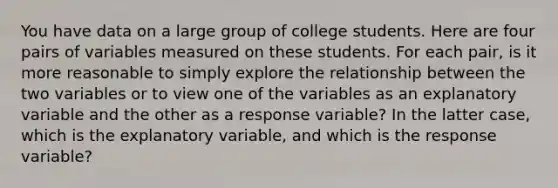 You have data on a large group of college students. Here are four pairs of variables measured on these students. For each pair, is it more reasonable to simply explore the relationship between the two variables or to view one of the variables as an explanatory variable and the other as a response variable? In the latter case, which is the explanatory variable, and which is the response variable?