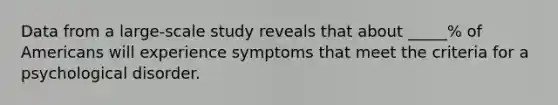 Data from a large-scale study reveals that about _____% of Americans will experience symptoms that meet the criteria for a psychological disorder.