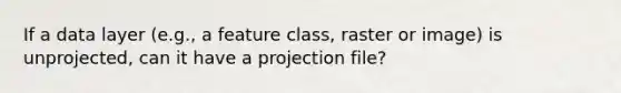 If a data layer (e.g., a feature class, raster or image) is unprojected, can it have a projection file?