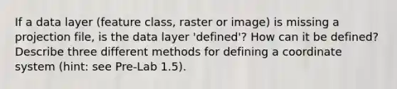 If a data layer (feature class, raster or image) is missing a projection file, is the data layer 'defined'? How can it be defined? Describe three different methods for defining a <a href='https://www.questionai.com/knowledge/k0mliGrrmM-coordinate-system' class='anchor-knowledge'>coordinate system</a> (hint: see Pre-Lab 1.5).