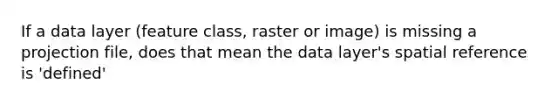 If a data layer (feature class, raster or image) is missing a projection file, does that mean the data layer's spatial reference is 'defined'