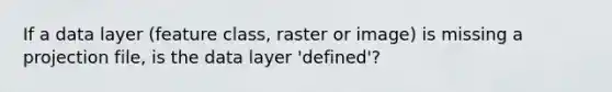 If a data layer (feature class, raster or image) is missing a projection file, is the data layer 'defined'?