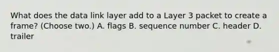 What does the data link layer add to a Layer 3 packet to create a frame? (Choose two.) A. flags B. sequence number C. header D. trailer