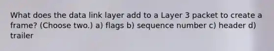 What does the data link layer add to a Layer 3 packet to create a frame? (Choose two.) a) flags b) sequence number c) header d) trailer