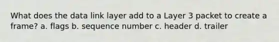 What does the data link layer add to a Layer 3 packet to create a frame? a. flags b. sequence number c. header d. trailer