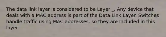 The data link layer is considered to be Layer _. Any device that deals with a MAC address is part of the Data Link Layer. Switches handle traffic using MAC addresses, so they are included in this layer