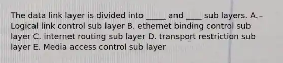 The data link layer is divided into _____ and ____ sub layers. A. Logical link control sub layer B. ethernet binding control sub layer C. internet routing sub layer D. transport restriction sub layer E. Media access control sub layer