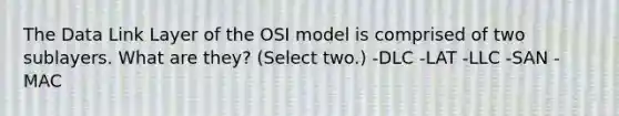 The Data Link Layer of the OSI model is comprised of two sublayers. What are they? (Select two.) -DLC -LAT -LLC -SAN -MAC