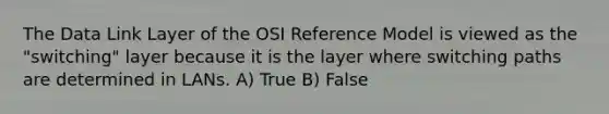 The Data Link Layer of the OSI Reference Model is viewed as the "switching" layer because it is the layer where switching paths are determined in LANs. A) True B) False