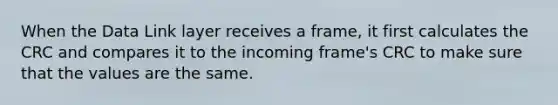 When the Data Link layer receives a frame, it first calculates the CRC and compares it to the incoming frame's CRC to make sure that the values are the same.