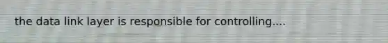 the data link layer is responsible for controlling....