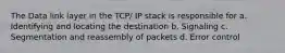 The Data link layer in the TCP/ IP stack is responsible for a. Identifying and locating the destination b. Signaling c. Segmentation and reassembly of packets d. Error control